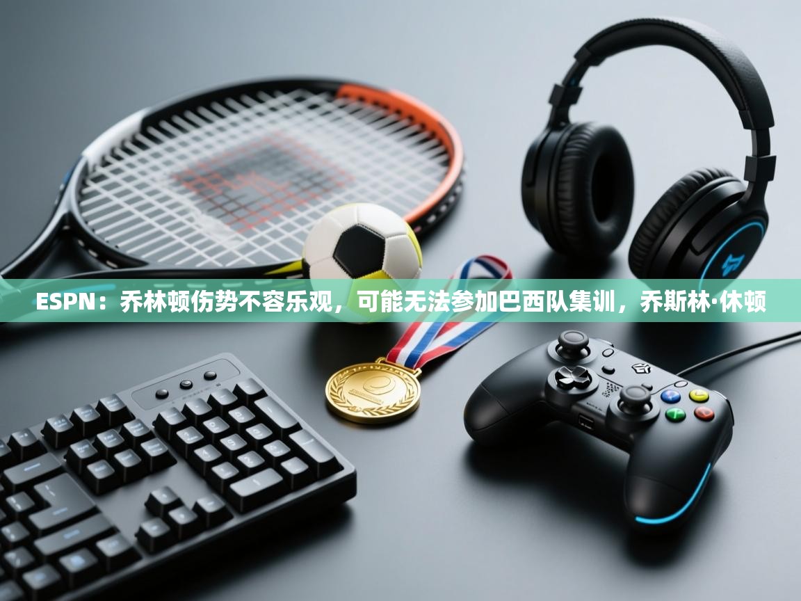 海星体育app安卓-ESPN：乔林顿伤势不容乐观，可能无法参加巴西队集训，乔斯林·休顿