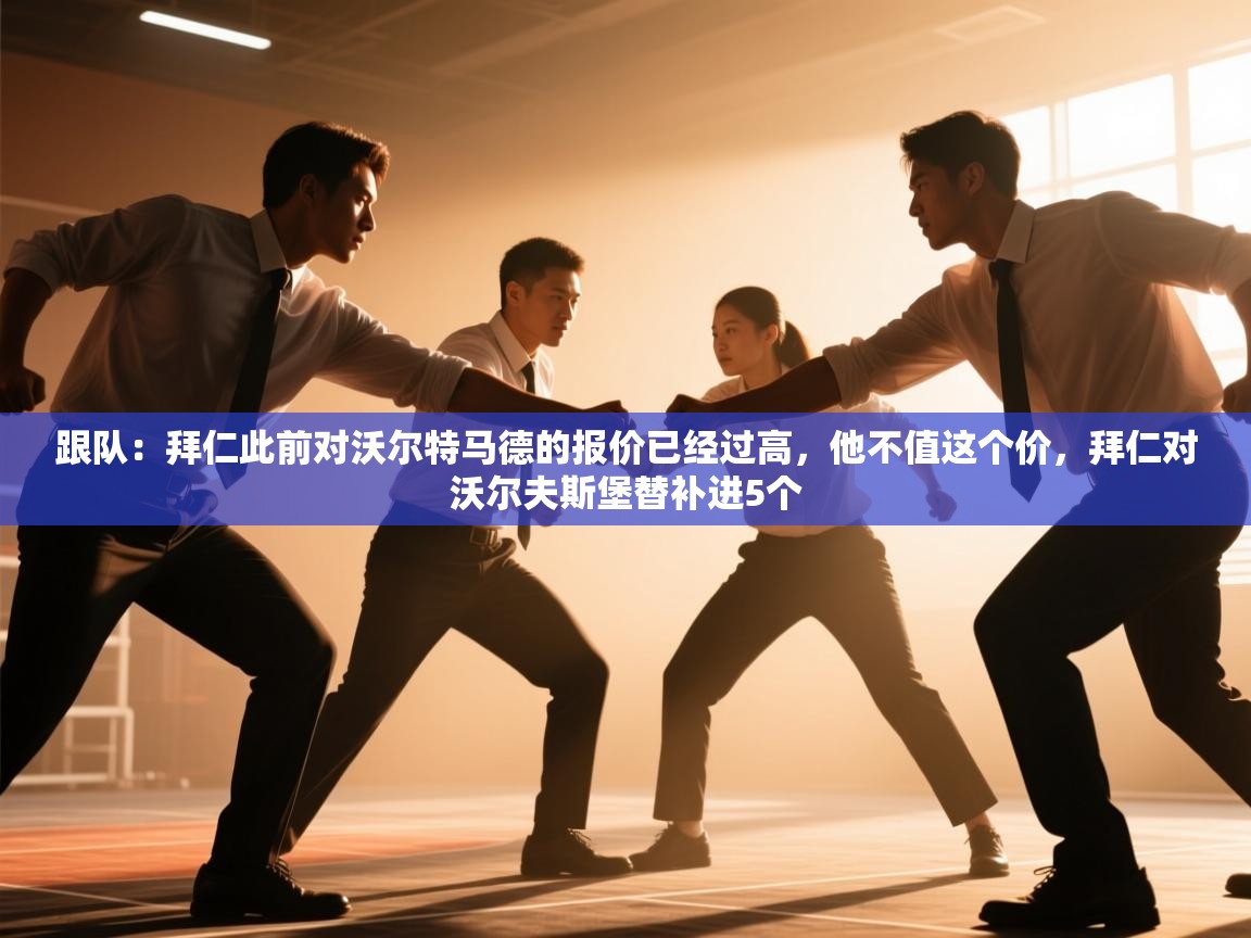 海星体育官网-跟队：拜仁此前对沃尔特马德的报价已经过高，他不值这个价，拜仁对沃尔夫斯堡替补进5个