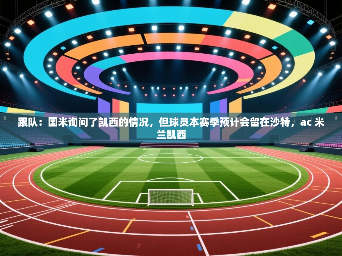 海星体育官网-跟队：国米询问了凯西的情况，但球员本赛季预计会留在沙特，ac 米兰凯西  第2张