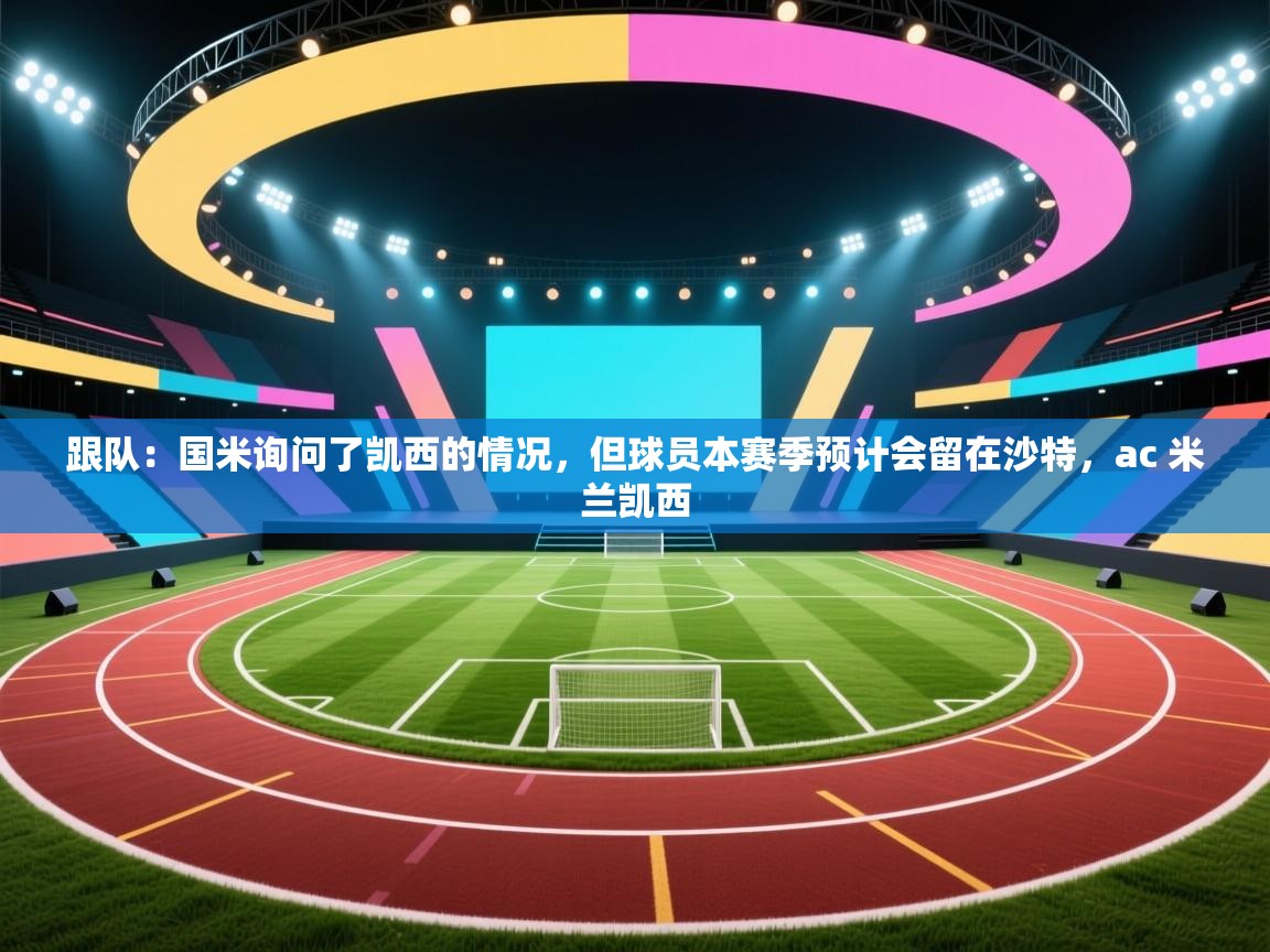 海星体育官网-跟队：国米询问了凯西的情况，但球员本赛季预计会留在沙特，ac 米兰凯西  第3张