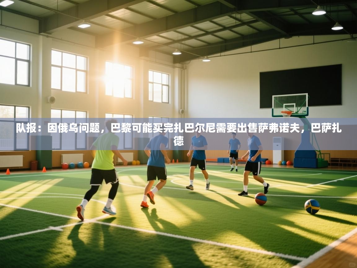 海星体育官方网站-队报：因俄乌问题，巴黎可能买完扎巴尔尼需要出售萨弗诺夫，巴萨扎德