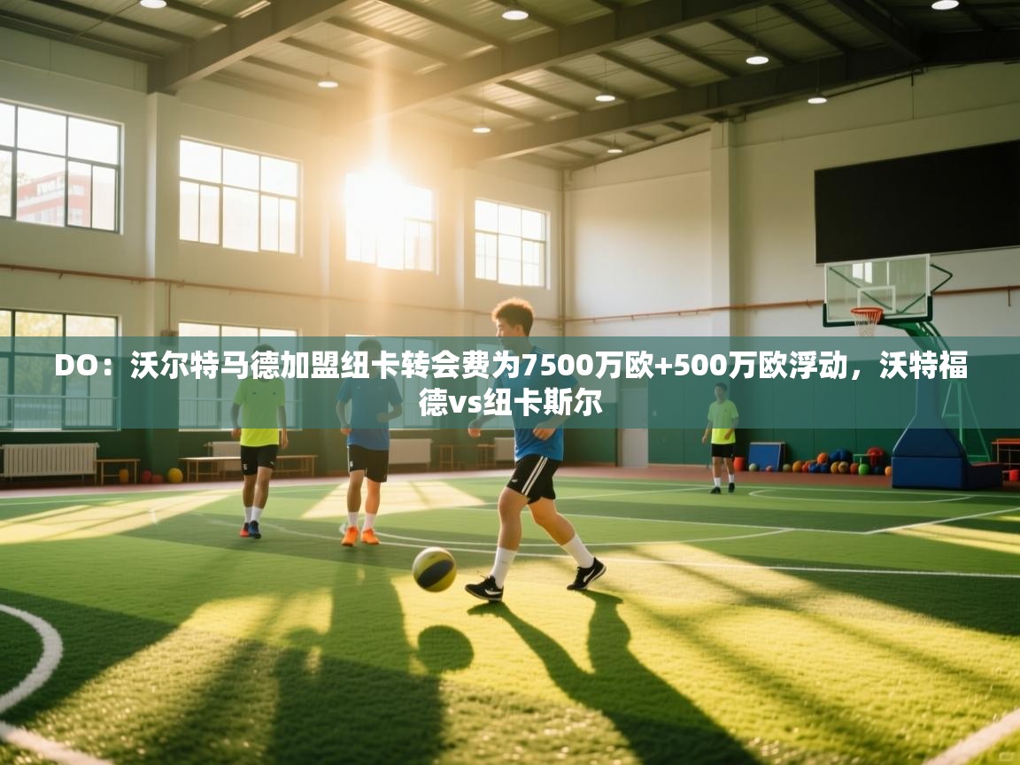 海星体育官方下载-DO:沃尔特马德加盟纽卡转会费为7500万欧+500万欧浮动,沃特福德vs纽卡斯尔 第1张