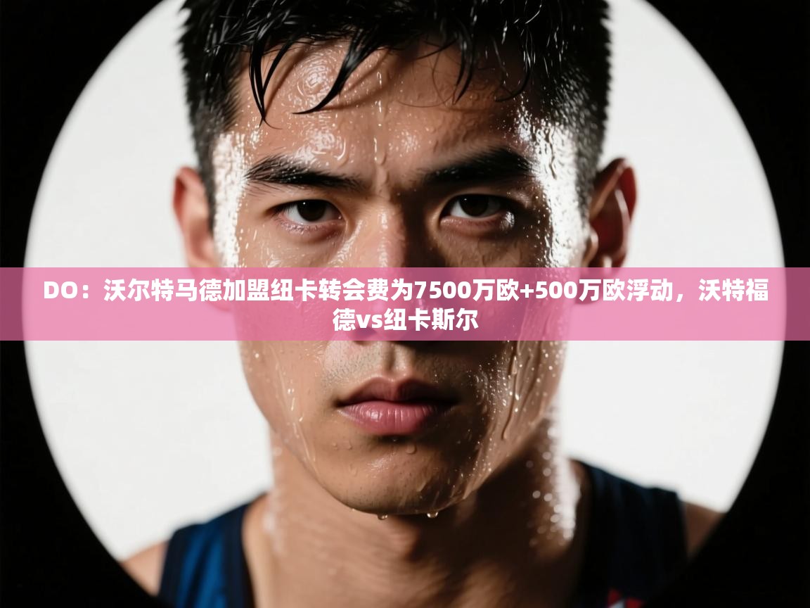 海星体育官方下载-DO:沃尔特马德加盟纽卡转会费为7500万欧+500万欧浮动,沃特福德vs纽卡斯尔 第3张